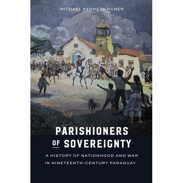 Parishioners of Sovereignty: A History of Nationhood and War in Nineteenth-Century Paraguay