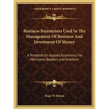 Business Barometers Used In The Management Of Business And Investment Of Money: A Textbook On Applied Economics For Merchants, Bankers and Investors