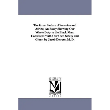 The Great Future of America and Africa; An Essay Showing Our Whole Duty to the Black Man, Consistent With Our Own Safety and Glory. by Jacob Dewees, M