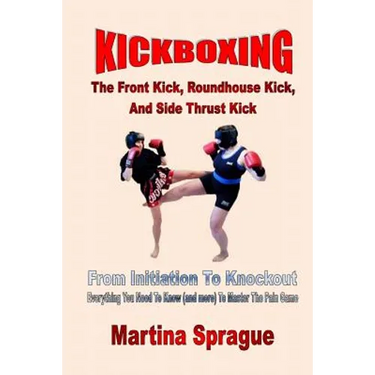 Kickboxing: The Front Kick, Roundhouse Kick, And Side Thrust Kick: From Initiation To Knockout: Everything You Need To Know (and m