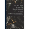The Watch Jobber's Handybook: A Practical Manual on Cleaning, Repairing, & Adjusting: Embracing Information on the Tools, Materials, Appliances and