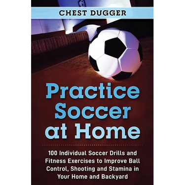 Practice Soccer At Home: 100 Individual Soccer Drills and Fitness Exercises to Improve Ball Control, Shooting and Stamina In Your Home and Backyard