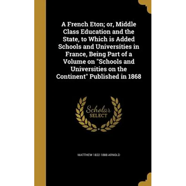 A French Eton; or, Middle Class Education and the State, to Which is Added Schools and Universities in France, Being Part of a Volume on "Schools and