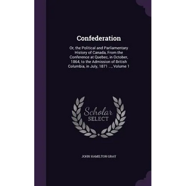 Confederation: Or, the Political and Parliamentary History of Canada, From the Conference at Quebec, in October, 1864, to the Admissi
