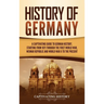 History of Germany: A Captivating Guide to German History, Starting from 1871 through the First World War, Weimar Republic, and World War II to the Pr