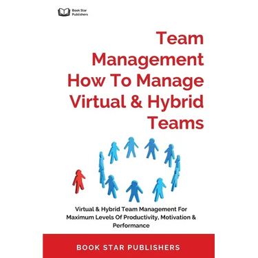 Team Management How To Manage Virtual & Hybrid Teams: Virtual & Hybrid Team Management For Maximum Levels Of Productivity, Motivation & Performance