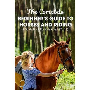 The Complete Beginner's Guide To Horses And Riding A Guide Book For Kids Aged 8 To 12: Essential Handbook For Horse