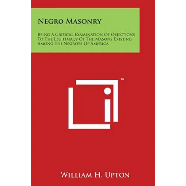 Negro Masonry: Being a Critical Examination of Objections to the Legitimacy of the Masons Existing Among the Negroes of America