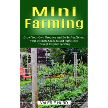 Mini Farming: Grow Your Own Produce and Be Self-sufficient (Your Ultimate Guide to Self Sufficiency Through Organic Farming)
