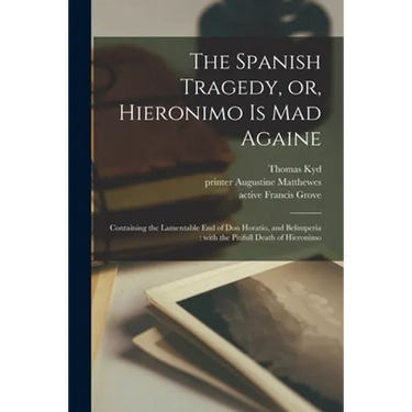 The Spanish Tragedy, or, Hieronimo is Mad Againe: Containing the Lamentable End of Don Horatio, and Belimperia: With the Pitifull Death of Hieronimo