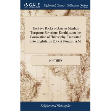The Five Books of Anicius Manlius Torquatus Severinus Boethius, on the Consolation of Philosophy, Translated Into English. By Robert Duncan, A.M