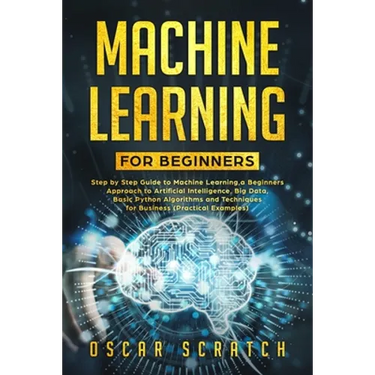 Machine Learning for Beginners: Step-by-Step Guide to Machine Learning, a Beginners Approach to Artificial Intelligence, Big Data, Basic Python Algori