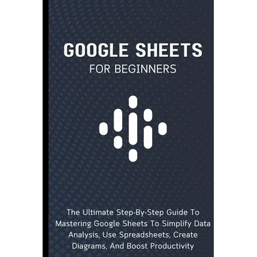 Google Sheets For Beginners: The Ultimate Step-By-Step Guide To Mastering Google Sheets To Simplify Data Analysis, Use Spreadsheets, Create Diagram