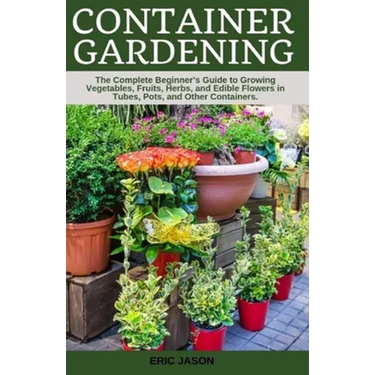 Container Gardening: A Complete Beginner's Guide to Growing Vegetables, Fruits, Herbs, and Edible Flowers in Tubes, Pot, and Other Containe