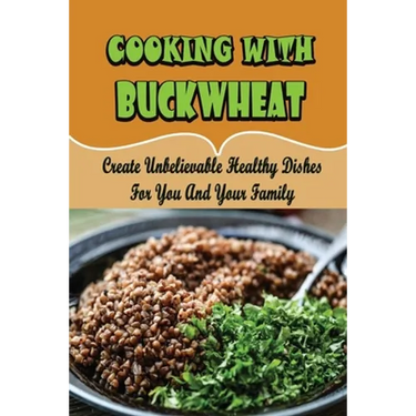 Cooking With Buckwheat: Create Unbelievable Healthy Dishes For You And Your Family