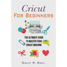 Cricut For Beginners: The Ultimate Guide To Master Your Cricut Machine