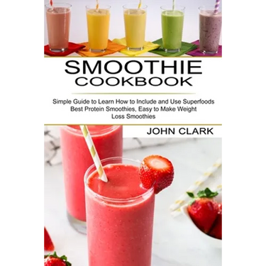 Smoothie Cookbook: Simple Guide to Learn How to Include and Use Superfoods (Best Protein Smoothies, Easy to Make Weight Loss Smoothies)