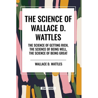 The Science of Wallace D. Wattles: The Science of Getting Rich, The Science of Being Well, The Science of Being Great