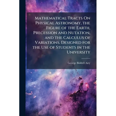 Mathematical Tracts On Physical Astronomy, the Figure of the Earth, Precession and Nutation, and the Calculus of Variations. Designed for the Use of S