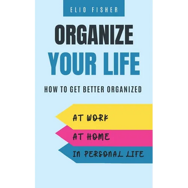 Organize Your Life: How to get better organized at work, at home and in your personal life