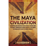 The Maya Civilization: An Enthralling Overview of Maya History, Starting from the Olmecs' Domination of Ancient Mexico to the Arrival of Hernan Cortes