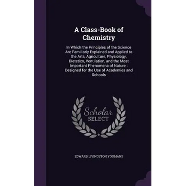 A Class-Book of Chemistry: In Which the Principles of the Science Are Familiarly Explained and Applied to the Arts, Agriculture, Physiology, Diet