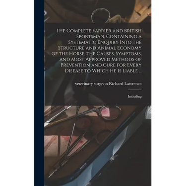 The Complete Farrier and British Sportsman, Containing a Systematic Enquiry Into the Structure and Animal Economy of the Horse, the Causes, Symptoms,