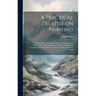 A Practical Treatise on Painting: In Three Parts; Consisting of Hints on Composition, Chiaroscuro, and Colouring; the Whole Illustrated by Examples Fr