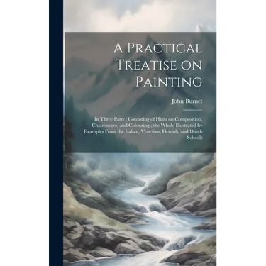 A Practical Treatise on Painting: In Three Parts; Consisting of Hints on Composition, Chiaroscuro, and Colouring; the Whole Illustrated by Examples Fr