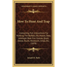 How To Hunt And Trap: Containing Full Instructions For Hunting The Buffalo, Elk, Moose, Deer, Antelope, Bear, Fox, Grouse, Quail, Geese, Duc