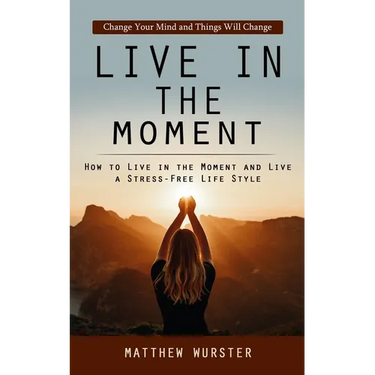 Live in the Moment: Change Your Mind and Things Will Change (How to Live in the Moment and Live a Stress-free Life Style)