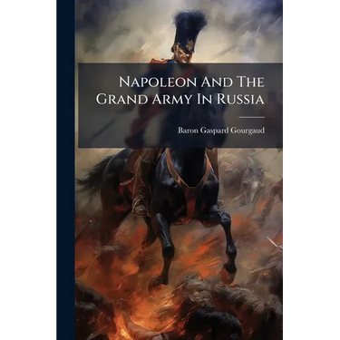 Napoleon And The Grand Army In Russia: Or A Critical Examination Of The Work Of Count Ph. De Segur