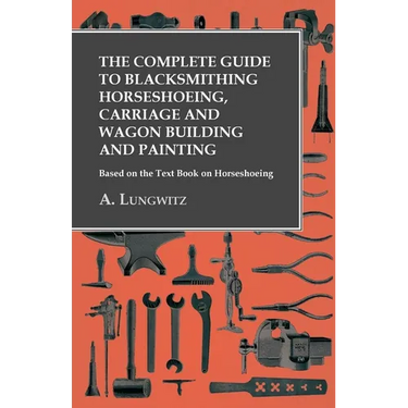 The Complete Guide to Blacksmithing Horseshoeing, Carriage and Wagon Building and Painting - Based on the Text Book on Horseshoeing