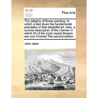 The Delights of Flower-Painting. in Which Is Laid Down the Fundamental Principles of That Delightful Art. Also, a Curious Description of the Manner in