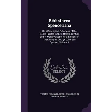 Bibliotheca Spenceriana: Or, a Descriptive Catalogue of the Books Printed in the Fifteenth Century and of Many Valuable First Editions in the L