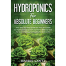 Hydroponics For Absolute Beginners: Your Step By Step Guide For How To Create An Hydroponics System At Home Without Soil, For Growing Vegetable, Fruit