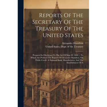 Reports Of The Secretary Of The Treasury Of The United States: Prepared In Obedience To The Act Of May 10, 1800 ... To Which Are Prefixed The Reports