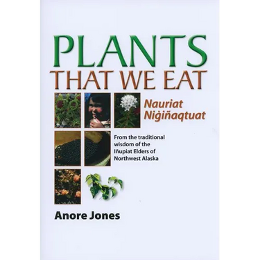Plants That We Eat: Nauriat Nigiñaqtaut - From the Traditional Wisdom of the Iñupiat Elders of Northwest Alaska