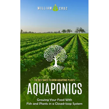 Aquaponics: The Best Ways to Grow Aquaponic Plants (Growing Your Food With Fish and Plants in a Closed-loop System)