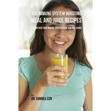 100 Immune System Boosting Meal and Juice Recipes: Strengthen Your Immune System Using Natural Foods