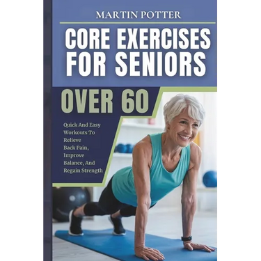 Core Exercises For Seniors Over 60: Quick And Easy Workouts To Relieve Back Pain, Improve Balance, And Regain Strength