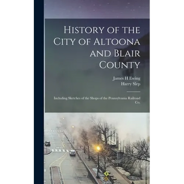 History of the City of Altoona and Blair County: Including Sketches of the Shops of the Pennsylvania Railroad Co.