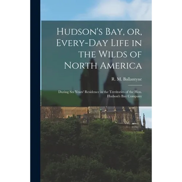 Hudson's Bay, or, Every-day Life in the Wilds of North America: During Six Years' Residence in the Territories of the Hon. Hudson's Bay Company