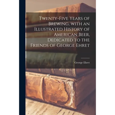 Twenty-five Years of Brewing, With an Illustrated History of American Beer, Dedicated to the Friends of George Ehret