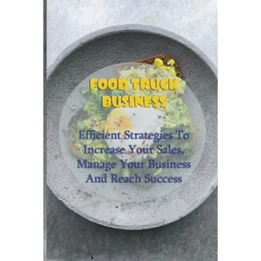 Food Truck Business: Efficient Strategies To Increase Your Sales, Manage Your Business And Reach Success: Starting A Food Truck