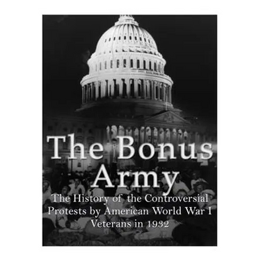 The Bonus Army: The History of the Controversial Protests by American World War I Veterans in 1932