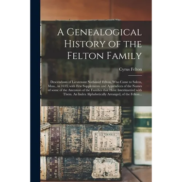 A Genealogical History of the Felton Family; Descendants of Lieutenant Nathaniel Felton, Who Came to Salem, Mass., in 1633; With Few Supplements and A