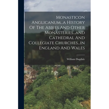 Monasticon Anglicanum...a History Of The Abbies And Other Monasteries...and Cathedral And Collegiate Churches...in England And Wales
