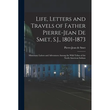 Life, Letters and Travels of Father Pierre-Jean De Smet, S.J., 1801-1873: Missionary Labors and Adventures Among the Wild Tribes of the North American