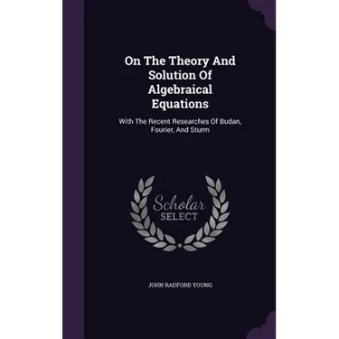On The Theory And Solution Of Algebraical Equations: With The Recent Researches Of Budan, Fourier, And Sturm